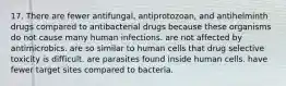 17. There are fewer antifungal, antiprotozoan, and antihelminth drugs compared to antibacterial drugs because these organisms do not cause many human infections. are not affected by antimicrobics. are so similar to human cells that drug selective toxicity is difficult. are parasites found inside human cells. have fewer target sites compared to bacteria.