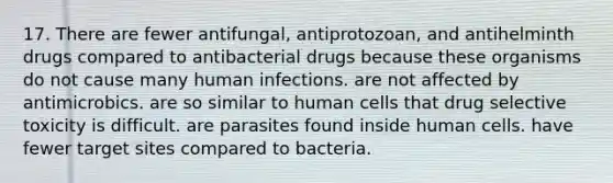 17. There are fewer antifungal, antiprotozoan, and antihelminth drugs compared to antibacterial drugs because these organisms do not cause many human infections. are not affected by antimicrobics. are so similar to human cells that drug selective toxicity is difficult. are parasites found inside human cells. have fewer target sites compared to bacteria.