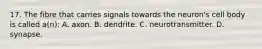 17. The fibre that carries signals towards the neuron's cell body is called a(n): A. axon. B. dendrite. C. neurotransmitter. D. synapse.