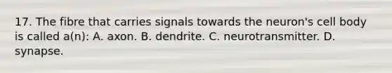 17. The fibre that carries signals towards the neuron's cell body is called a(n): A. axon. B. dendrite. C. neurotransmitter. D. synapse.