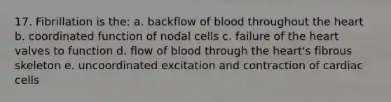 17. Fibrillation is the: a. backflow of blood throughout the heart b. coordinated function of nodal cells c. failure of the heart valves to function d. flow of blood through the heart's fibrous skeleton e. uncoordinated excitation and contraction of cardiac cells