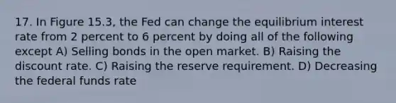 17. In Figure 15.3, the Fed can change the equilibrium interest rate from 2 percent to 6 percent by doing all of the following except A) Selling bonds in the open market. B) Raising the discount rate. C) Raising the reserve requirement. D) Decreasing the federal funds rate