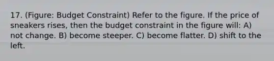 17. (Figure: Budget Constraint) Refer to the figure. If the price of sneakers rises, then the budget constraint in the figure will: A) not change. B) become steeper. C) become flatter. D) shift to the left.