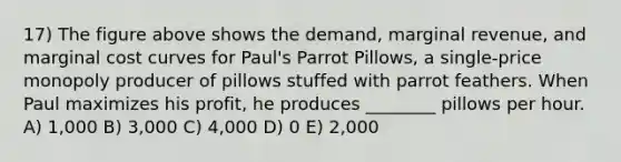 17) The figure above shows the demand, marginal revenue, and marginal cost curves for Paul's Parrot Pillows, a single-price monopoly producer of pillows stuffed with parrot feathers. When Paul maximizes his profit, he produces ________ pillows per hour. A) 1,000 B) 3,000 C) 4,000 D) 0 E) 2,000