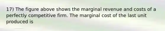 17) The figure above shows the marginal revenue and costs of a perfectly competitive firm. The marginal cost of the last unit produced is