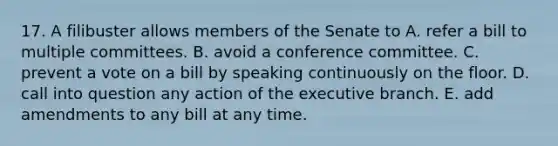 17. A filibuster allows members of the Senate to A. refer a bill to multiple committees. B. avoid a conference committee. C. prevent a vote on a bill by speaking continuously on the floor. D. call into question any action of the executive branch. E. add amendments to any bill at any time.