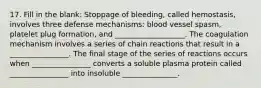 17. Fill in the blank: Stoppage of bleeding, called hemostasis, involves three defense mechanisms: blood vessel spasm, platelet plug formation, and ___________________. The coagulation mechanism involves a series of chain reactions that result in a ________________. The final stage of the series of reactions occurs when ________________ converts a soluble plasma protein called ________________ into insoluble _______________.