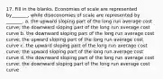 17. Fill in the blanks. Economies of scale are represented by_______, while diseconomies of scale are represented by _______. a. the upward sloping part of the long run average cost curve; the downward sloping part of the long run average cost curve b. the downward sloping part of the long run average cost curve; the upward sloping part of the long run average cost curve c. the upward sloping part of the long run average cost curve; the upward sloping part of the long run average cost curve d. the downward sloping part of the long run average cost curve; the downward sloping part of the long run average cost curve