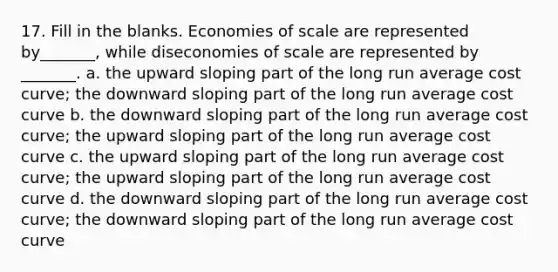 17. Fill in the blanks. Economies of scale are represented by_______, while diseconomies of scale are represented by _______. a. the upward sloping part of the long run average cost curve; the downward sloping part of the long run average cost curve b. the downward sloping part of the long run average cost curve; the upward sloping part of the long run average cost curve c. the upward sloping part of the long run average cost curve; the upward sloping part of the long run average cost curve d. the downward sloping part of the long run average cost curve; the downward sloping part of the long run average cost curve