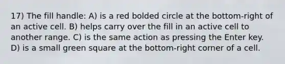 17) The fill handle: A) is a red bolded circle at the bottom-right of an active cell. B) helps carry over the fill in an active cell to another range. C) is the same action as pressing the Enter key. D) is a small green square at the bottom-right corner of a cell.