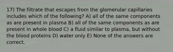 17) The filtrate that escapes from the glomerular capillaries includes which of the following? A) all of the same components as are present in plasma B) all of the same components as are present in whole blood C) a fluid similar to plasma, but without the blood proteins D) water only E) None of the answers are correct.