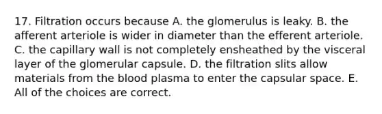 17. Filtration occurs because A. the glomerulus is leaky. B. the afferent arteriole is wider in diameter than the efferent arteriole. C. the capillary wall is not completely ensheathed by the visceral layer of the glomerular capsule. D. the filtration slits allow materials from the blood plasma to enter the capsular space. E. All of the choices are correct.