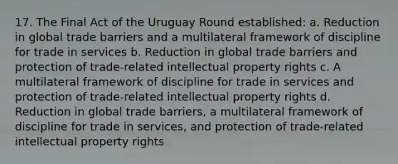 17. The Final Act of the Uruguay Round established: a. Reduction in global trade barriers and a multilateral framework of discipline for trade in services b. Reduction in global trade barriers and protection of trade-related intellectual property rights c. A multilateral framework of discipline for trade in services and protection of trade-related intellectual property rights d. Reduction in global trade barriers, a multilateral framework of discipline for trade in services, and protection of trade-related intellectual property rights