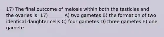 17) The final outcome of meiosis within both the testicles and the ovaries is: 17) ______ A) two gametes B) the formation of two identical daughter cells C) four gametes D) three gametes E) one gamete