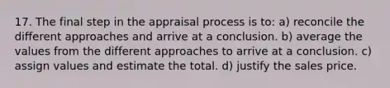 17. The final step in the appraisal process is to: a) reconcile the different approaches and arrive at a conclusion. b) average the values from the different approaches to arrive at a conclusion. c) assign values and estimate the total. d) justify the sales price.