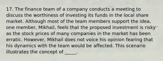 17. The finance team of a company conducts a meeting to discuss the worthiness of investing its funds in the local share market. Although most of the team members support the idea, one member, Mikhail, feels that the proposed investment is risky as the stock prices of many companies in the market has been erratic. However, Mikhail does not voice his opinion fearing that his dynamics with the team would be affected. This scenario illustrates the concept of _____.