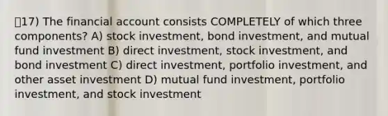 17) The financial account consists COMPLETELY of which three components? A) stock investment, bond investment, and mutual fund investment B) direct investment, stock investment, and bond investment C) direct investment, portfolio investment, and other asset investment D) mutual fund investment, portfolio investment, and stock investment