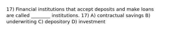 17) Financial institutions that accept deposits and make loans are called ________ institutions. 17) A) contractual savings B) underwriting C) depository D) investment