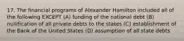 17. The financial programs of Alexander Hamilton included all of the following EXCEPT (A) funding of the national debt (B) nullification of all private debts to the states (C) establishment of the Bank of the United States (D) assumption of all state debts