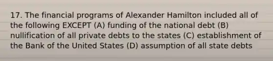 17. The financial programs of Alexander Hamilton included all of the following EXCEPT (A) funding of the national debt (B) nullification of all private debts to the states (C) establishment of the Bank of the United States (D) assumption of all state debts