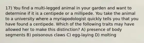 17) You find a multi-legged animal in your garden and want to determine if it is a centipede or a millipede. You take the animal to a university where a myriapodologist quickly tells you that you have found a centipede. Which of the following traits may have allowed her to make this distinction? A) presence of body segments B) poisonous claws C) egg-laying D) molting