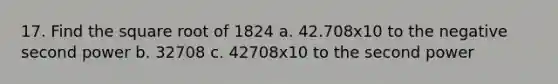 17. Find the square root of 1824 a. 42.708x10 to the negative second power b. 32708 c. 42708x10 to the second power