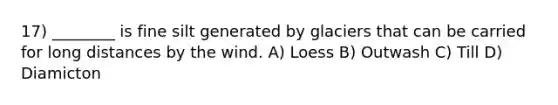 17) ________ is fine silt generated by glaciers that can be carried for long distances by the wind. A) Loess B) Outwash C) Till D) Diamicton