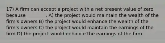 17) A firm can accept a project with a net present value of zero because ________. A) the project would maintain the wealth of the firm's owners B) the project would enhance the wealth of the firm's owners C) the project would maintain the earnings of the firm D) the project would enhance the earnings of the firm