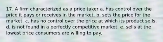 17. A firm characterized as a price taker a. has control over the price it pays or receives in the market. b. sets the price for the market. c. has no control over the price at which its product sells. d. is not found in a perfectly competitive market. e. sells at the lowest price consumers are willing to pay.