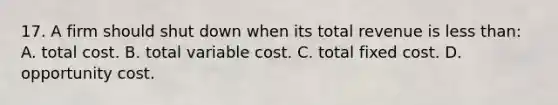 17. A firm should shut down when its total revenue is less than: A. total cost. B. total variable cost. C. total fixed cost. D. opportunity cost.