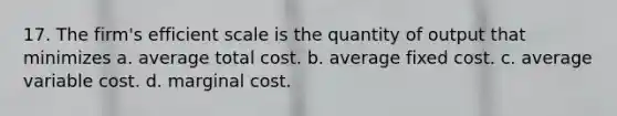 17. The firm's efficient scale is the quantity of output that minimizes a. average total cost. b. average fixed cost. c. average variable cost. d. marginal cost.