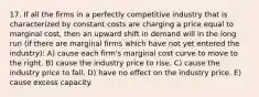 17. If all the firms in a perfectly competitive industry that is characterized by constant costs are charging a price equal to marginal cost, then an upward shift in demand will in the long run (if there are marginal firms which have not yet entered the industry): A) cause each firm's marginal cost curve to move to the right. B) cause the industry price to rise. C) cause the industry price to fall. D) have no effect on the industry price. E) cause excess capacity.