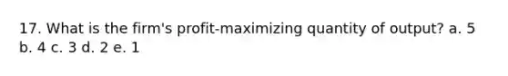 17. What is the firm's profit-maximizing quantity of output? a. 5 b. 4 c. 3 d. 2 e. 1