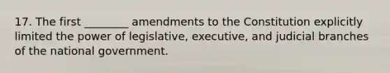 17. The first ________ amendments to the Constitution explicitly limited the power of legislative, executive, and judicial branches of the national government.