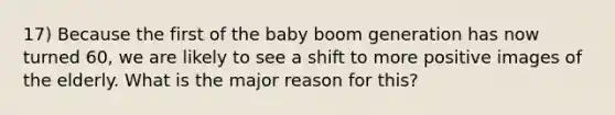 17) Because the first of the baby boom generation has now turned 60, we are likely to see a shift to more positive images of the elderly. What is the major reason for this?