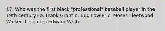 17. Who was the first black "professional" baseball player in the 19th century? a. Frank Grant b. Bud Fowler c. Moses Fleetwood Walker d. Charles Edward White