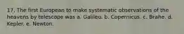 17. The first European to make systematic observations of the heavens by telescope was a. Galileo. b. Copernicus. c. Brahe. d. Kepler. e. Newton.