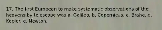 17. The first European to make systematic observations of the heavens by telescope was a. Galileo. b. Copernicus. c. Brahe. d. Kepler. e. Newton.