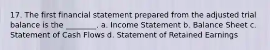 17. The first financial statement prepared from the adjusted trial balance is the ________. a. Income Statement b. Balance Sheet c. Statement of Cash Flows d. Statement of Retained Earnings