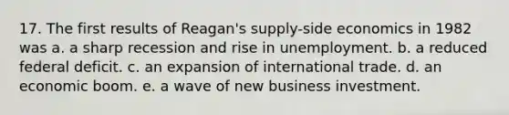 17. The first results of Reagan's supply-side economics in 1982 was a. a sharp recession and rise in unemployment. b. a reduced federal deficit. c. an expansion of international trade. d. an economic boom. e. a wave of new business investment.