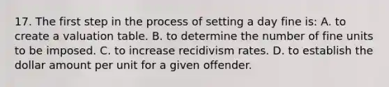 17. The first step in the process of setting a day fine is: A. to create a valuation table. B. to determine the number of fine units to be imposed. C. to increase recidivism rates. D. to establish the dollar amount per unit for a given offender.