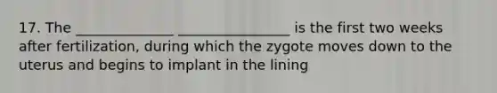 17. The ______________ ________________ is the first two weeks after fertilization, during which the zygote moves down to the uterus and begins to implant in the lining