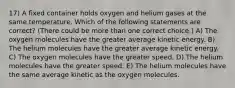 17) A fixed container holds oxygen and helium gases at the same temperature. Which of the following statements are correct? (There could be more than one correct choice.) A) The oxygen molecules have the greater average kinetic energy. B) The helium molecules have the greater average kinetic energy. C) The oxygen molecules have the greater speed. D) The helium molecules have the greater speed. E) The helium molecules have the same average kinetic as the oxygen molecules.