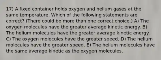 17) A fixed container holds oxygen and helium gases at the same temperature. Which of the following statements are correct? (There could be more than one correct choice.) A) The oxygen molecules have the greater average kinetic energy. B) The helium molecules have the greater average kinetic energy. C) The oxygen molecules have the greater speed. D) The helium molecules have the greater speed. E) The helium molecules have the same average kinetic as the oxygen molecules.