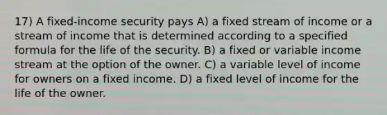 17) A fixed-income security pays A) a fixed stream of income or a stream of income that is determined according to a specified formula for the life of the security. B) a fixed or variable income stream at the option of the owner. C) a variable level of income for owners on a fixed income. D) a fixed level of income for the life of the owner.