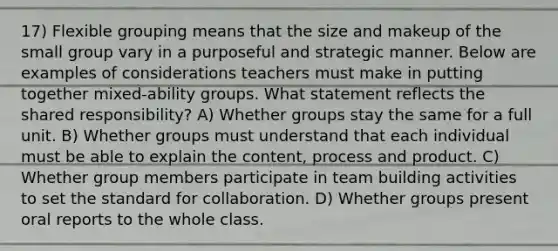 17) Flexible grouping means that the size and makeup of the small group vary in a purposeful and strategic manner. Below are examples of considerations teachers must make in putting together mixed-ability groups. What statement reflects the shared responsibility? A) Whether groups stay the same for a full unit. B) Whether groups must understand that each individual must be able to explain the content, process and product. C) Whether group members participate in team building activities to set the standard for collaboration. D) Whether groups present oral reports to the whole class.