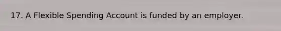 17. A Flexible Spending Account is funded by an employer.