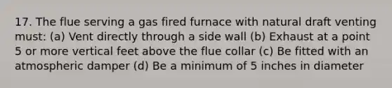 17. The flue serving a gas fired furnace with natural draft venting must: (a) Vent directly through a side wall (b) Exhaust at a point 5 or more vertical feet above the flue collar (c) Be fitted with an atmospheric damper (d) Be a minimum of 5 inches in diameter