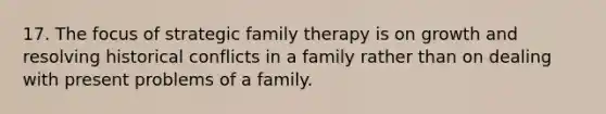 17. The focus of strategic family therapy is on growth and resolving historical conflicts in a family rather than on dealing with present problems of a family.