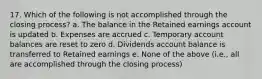 17. Which of the following is not accomplished through the closing process? a. The balance in the Retained earnings account is updated b. Expenses are accrued c. Temporary account balances are reset to zero d. Dividends account balance is transferred to Retained earnings e. None of the above (i.e., all are accomplished through the closing process)